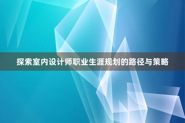 探索室内设计师职业生涯规划的路径与策略