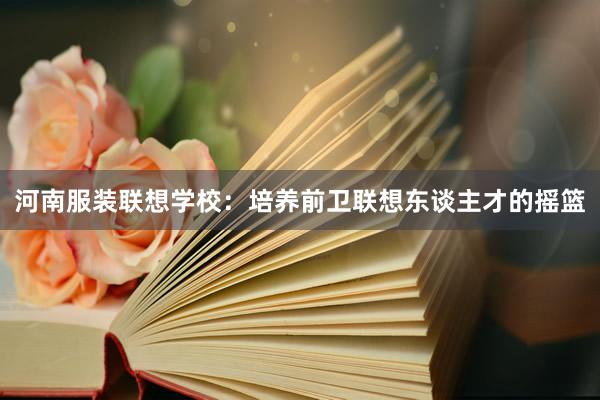 河南服装联想学校：培养前卫联想东谈主才的摇篮